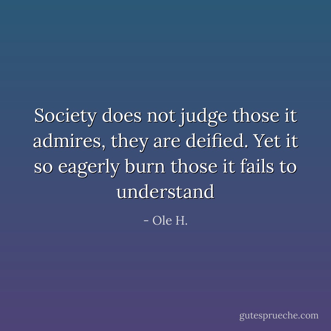 Society does not judge those it admires, they are deified. Yet it so eagerly burn those it fails to understand - Ole H.