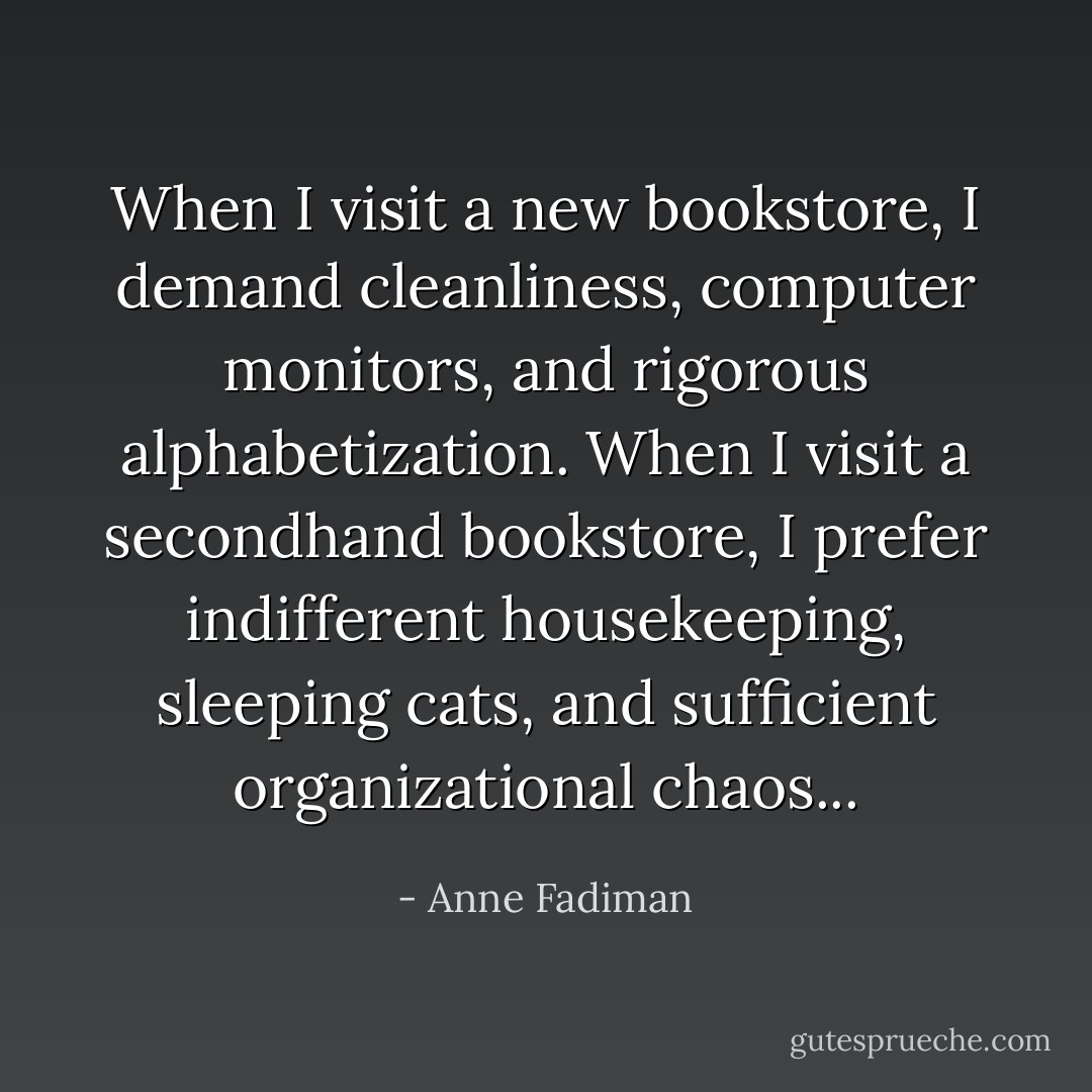 When I visit a new bookstore, I demand cleanliness, computer monitors, and rigorous alphabetization. When I visit a secondhand bookstore, I prefer indifferent housekeeping, sleeping cats, and sufficient organizational chaos... - Anne Fadiman