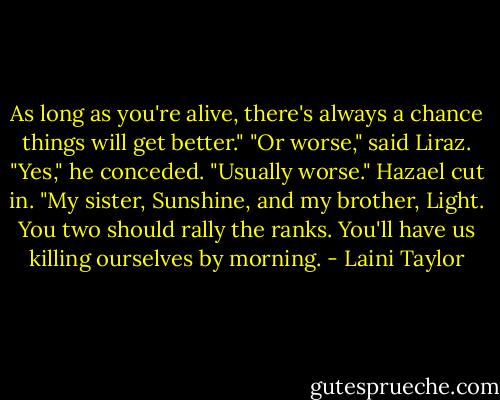 As long as you're alive, there's always a chance things will get better."<br />"Or worse," said Liraz.<br />"Yes," he conceded. "Usually worse."<br />Hazael cut in. "My sister, Sunshine, and my brother, Light. You two should rally the ranks. You'll have us killing ourselves by morning. - Laini Taylor
