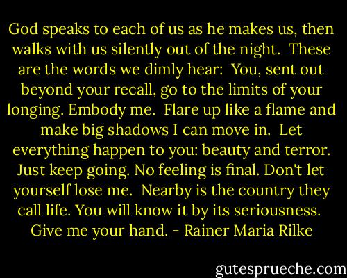 God speaks to each of us as he makes us,<br />then walks with us silently out of the night.<br /><br />These are the words we dimly hear:<br /><br />You, sent out beyond your recall,<br />go to the limits of your longing.<br />Embody me.<br /><br />Flare up like a flame<br />and make big shadows I can move in.<br /><br />Let everything happen to you: beauty and terror.<br />Just keep going. No feeling is final.<br />Don't let yourself lose me.<br /><br />Nearby is the country they call life.<br />You will know it by its seriousness.<br /><br />Give me your hand. - Rainer Maria Rilke