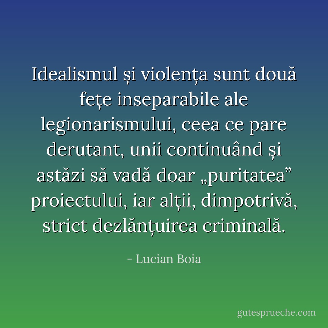 Idealismul și violența sunt două fețe inseparabile ale legionarismului, ceea ce pare derutant, unii continuând și astăzi să vadă doar „puritatea” proiectului, iar alții, dimpotrivă, strict dezlănțuirea criminală. - Lucian Boia