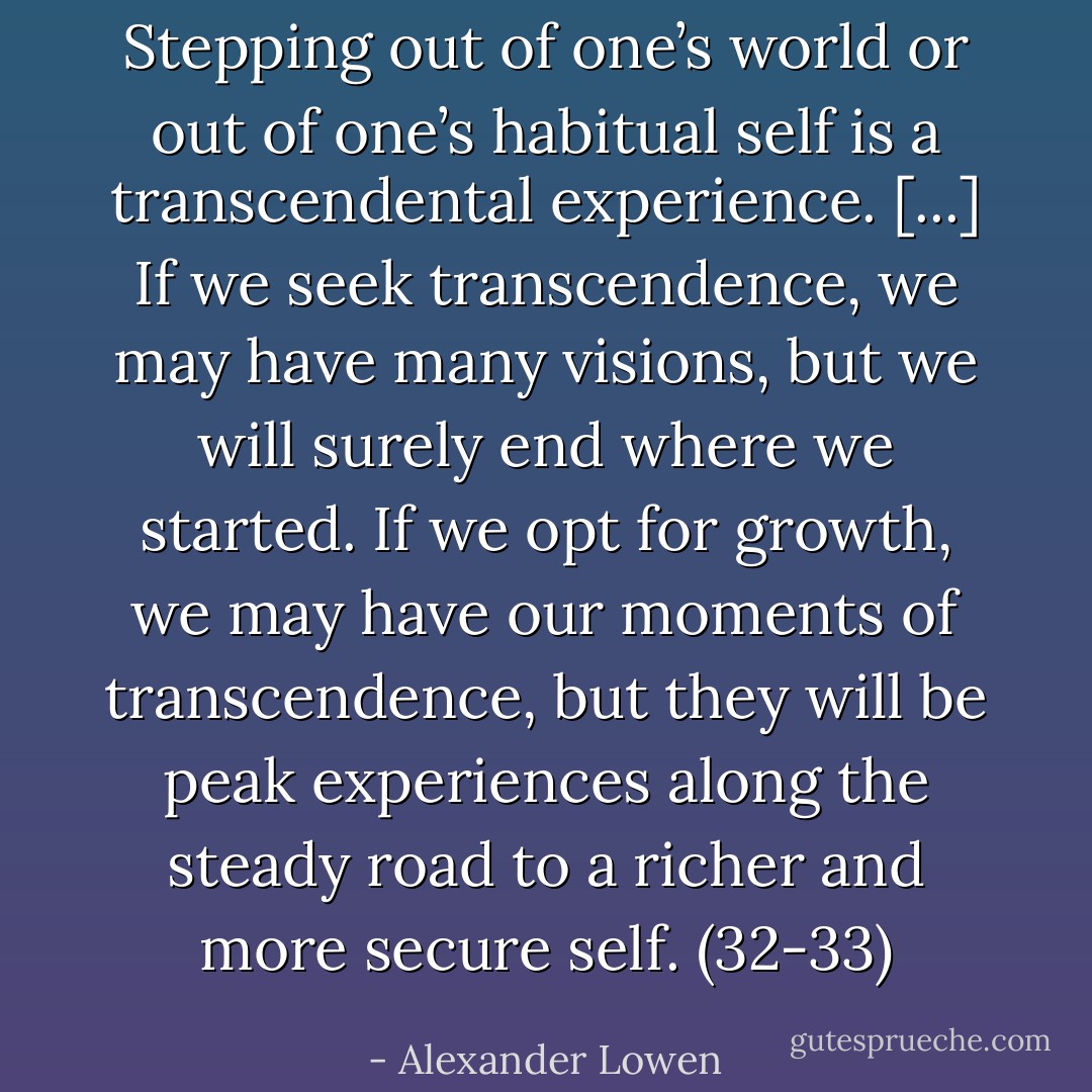Stepping out of one’s world or out of one’s habitual self is a transcendental experience. [...] If we seek transcendence, we may have many visions, but we will surely end where we started. If we opt for growth, we may have our moments of transcendence, but they will be peak experiences along the steady road to a richer and more secure self. (32-33) - Alexander Lowen