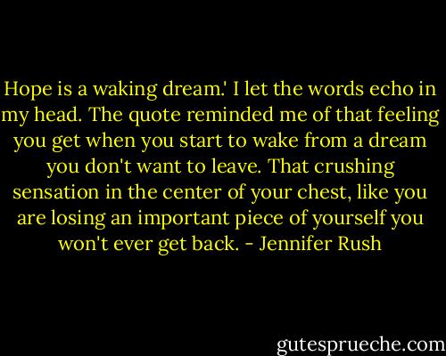 Hope is a waking dream.' I let the words echo in my head. The quote reminded me of that feeling you get when you start to wake from a dream you don't want to leave. That crushing sensation in the center of your chest, like you are losing an important piece of yourself you won't ever get back. - Jennifer Rush