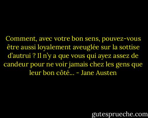 Comment, avec votre bon sens, pouvez-vous être aussi loyalement aveuglée sur la sottise d’autrui ? Il n’y a que vous qui ayez assez de candeur pour ne voir jamais chez les gens que leur bon côté... - Jane Austen
