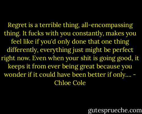 Regret is a terrible thing, all-encompassing thing. It fucks with you constantly, makes you feel like if you'd only done that one thing differently, everything just might be perfect right now. Even when your shit is going good, it keeps it from ever being great because you wonder if it could have been better if only.... - Chloe Cole