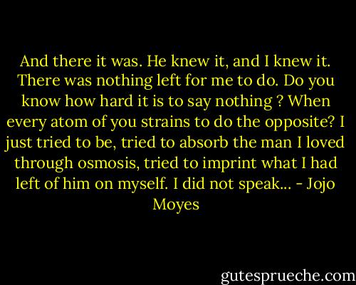 And there it was. He knew it, and I knew it. There was nothing left for me to do. Do you know how hard it is to say nothing ? When every atom of you strains to do the opposite? I just tried to be, tried to absorb the man I loved through osmosis, tried to imprint what I had left of him on myself. I did not speak... - Jojo Moyes