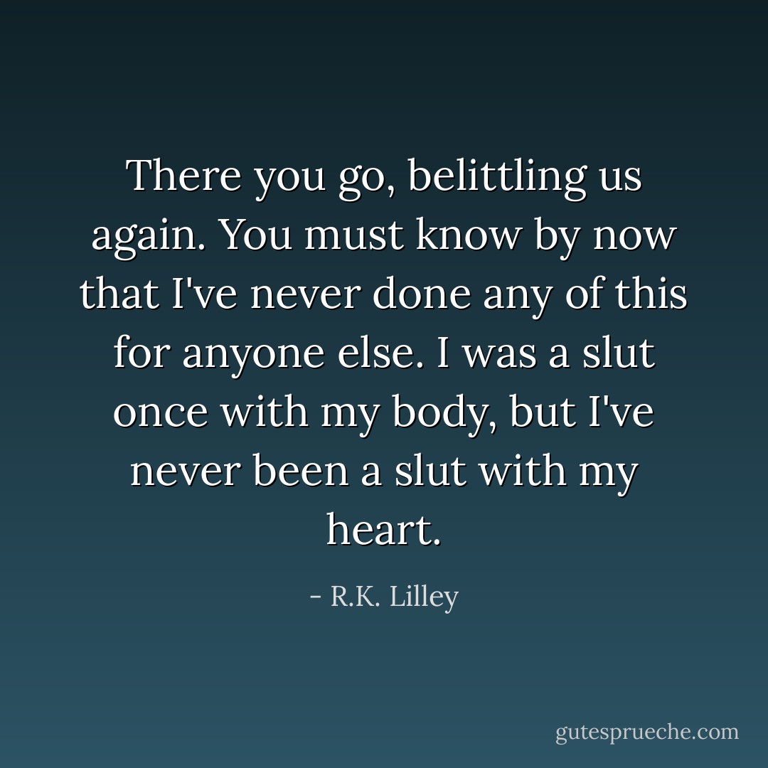 There you go, belittling us again. You must know by now that I've never done any of this for anyone else. I was a slut once with my body, but I've never been a slut with my heart. - R.K. Lilley