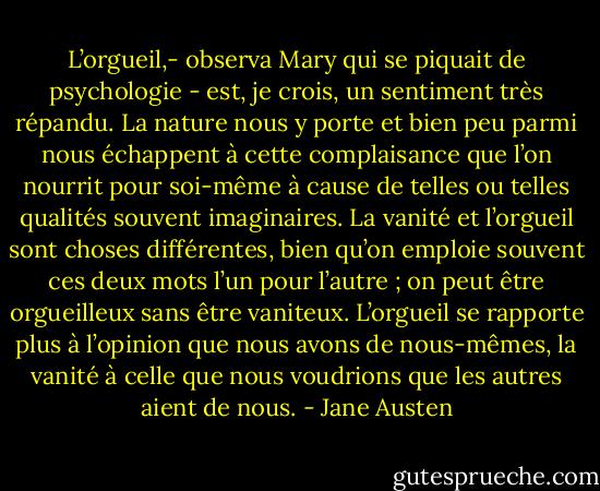 L’orgueil,- observa Mary qui se piquait de psychologie - est, je crois, un sentiment très répandu. La nature nous y porte et bien peu parmi nous échappent à cette complaisance que l’on nourrit pour soi-même à cause de telles ou telles qualités souvent imaginaires. La vanité et l’orgueil sont choses différentes, bien qu’on emploie souvent ces deux mots l’un pour l’autre ; on peut être orgueilleux sans être vaniteux. L’orgueil se rapporte plus à l’opinion que nous avons de nous-mêmes, la vanité à celle que nous voudrions que les autres aient de nous. - Jane Austen