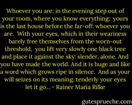 Whoever you are: in the evening step out<br />of your room, where you know everything; <br />yours is the last house before the far-off:<br />whoever you are. <br />With your eyes, which in their weariness<br />barely free themselves from the worn-out threshold, <br />you lift very slowly one black tree<br />and place it against the sky: slender, alone.<br />And you have made the world. And it is huge<br />and like a word which grows ripe in silence. <br />And as your will seizes on its meaning,<br />tenderly your eyes let it go... - Rainer Maria Rilke