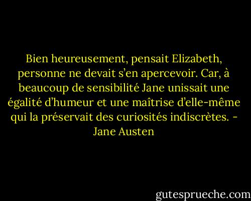 Bien heureusement, pensait Elizabeth, personne ne devait s’en apercevoir. Car, à beaucoup de sensibilité Jane unissait une égalité d’humeur et une maîtrise d’elle-même qui la préservait des curiosités indiscrètes. - Jane Austen