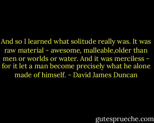And so I learned what solitude really was. It was raw material - awesome, malleable,older than men or worlds or water. And it was merciless - for it let a man become precisely what he alone made of himself. - David James Duncan