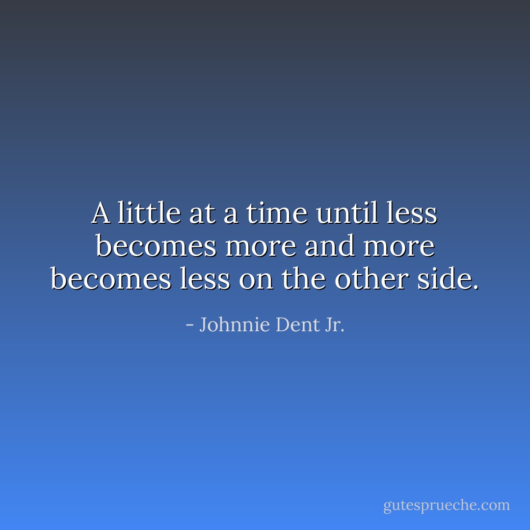 A little at a time until less becomes more and more becomes less on the other side. - Johnnie Dent Jr.