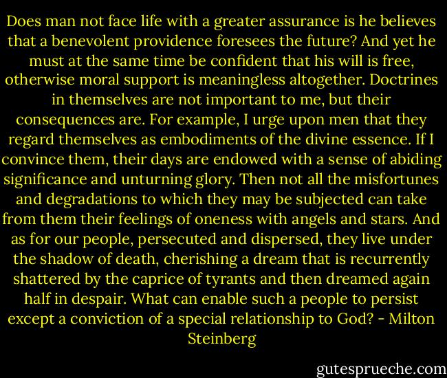 Does man not face life with a greater assurance is he believes that a benevolent providence foresees the future? And yet he must at the same time be confident that his will is free, otherwise moral support is meaningless altogether. Doctrines in themselves are not important to me, but their consequences are. For example, I urge upon men that they regard themselves as embodiments of the divine essence. If I convince them, their days are endowed with a sense of abiding significance and unturning glory. Then not all the misfortunes and degradations to which they may be subjected can take from them their feelings of oneness with angels and stars. And as for our people, persecuted and dispersed, they live under the shadow of death, cherishing a dream that is recurrently shattered by the caprice of tyrants and then dreamed again half in despair. What can enable such a people to persist except a conviction of a special relationship to God? - Milton Steinberg
