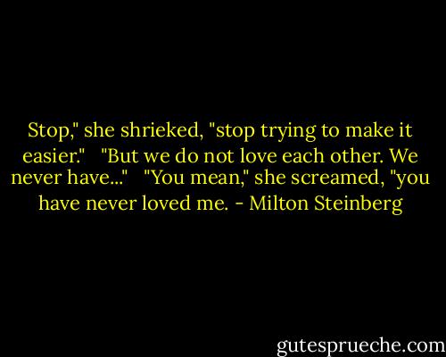 Stop," she shrieked, "stop trying to make it easier." <br /><br />"But we do not love each other. We never have..." <br /><br />"You mean," she screamed, "you have never loved me. - Milton Steinberg