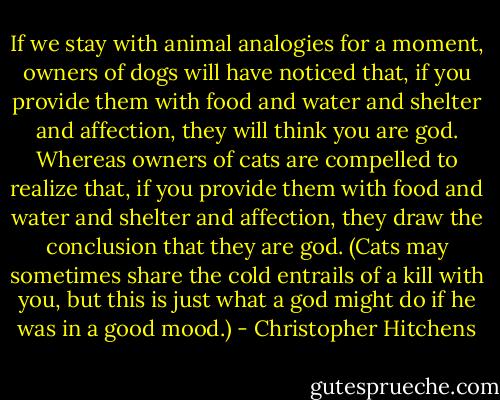 If we stay with animal analogies for a moment, owners of dogs will have noticed that, if you provide them with food and water and shelter and affection, they will think you are god. Whereas owners of cats are compelled to realize that, if you provide them with food and water and shelter and affection, they draw the conclusion that they are god. (Cats may sometimes share the cold entrails of a kill with you, but this is just what a god might do if he was in a good mood.) - Christopher Hitchens