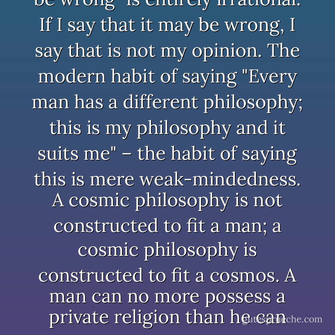 The modern habit of saying "This is my opinion, but I may be wrong" is entirely irrational. If I say that it may be wrong, I say that is not my opinion. The modern habit of saying "Every man has a different philosophy; this is my philosophy and it suits me" – the habit of saying this is mere weak-mindedness. A cosmic philosophy is not constructed to fit a man; a cosmic philosophy is constructed to fit a cosmos. A man can no more possess a private religion than he can possess a private sun and moon. - G.K. Chesterton