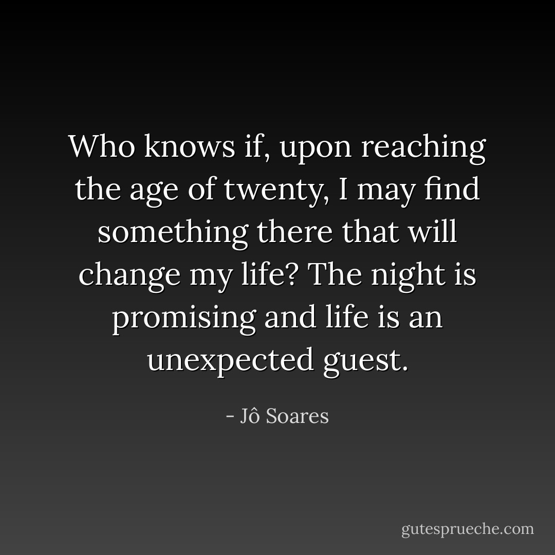 Who knows if, upon reaching the age of twenty, I may find something there that will change my life? The night is promising and life is an unexpected guest. - Jô Soares