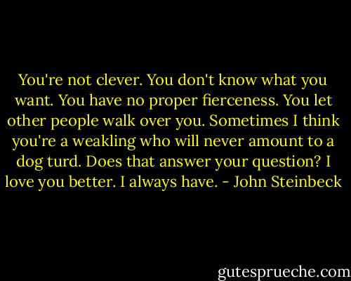 You're not clever. You don't know what you want. You have no proper fierceness. You let other people walk over you. Sometimes I think you're a weakling who will never amount to a dog turd. Does that answer your question? I love you better. I always have. - John Steinbeck