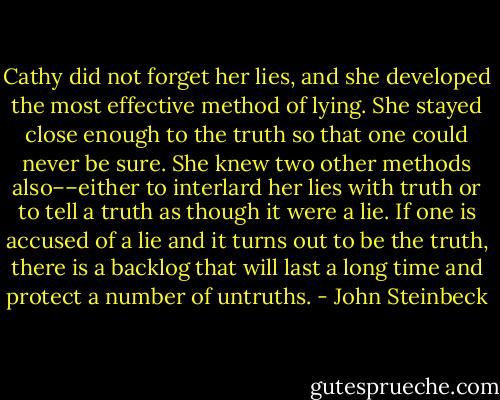 Cathy did not forget her lies, and she developed the most effective method of lying. She stayed close enough to the truth so that one could never be sure. She knew two other methods also––either to interlard her lies with truth or to tell a truth as though it were a lie. If one is accused of a lie and it turns out to be the truth, there is a backlog that will last a long time and protect a number of untruths. - John Steinbeck