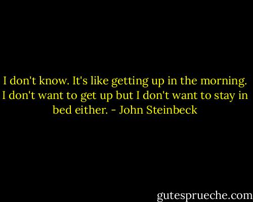 I don't know. It's like getting up in the morning. I don't want to get up but I don't want to stay in bed either. - John Steinbeck