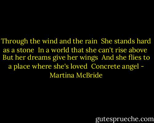Through the wind and the rain<br /> She stands hard as a stone<br /> In a world that she can't rise above<br /> But her dreams give her wings<br /> And she flies to a place where she's loved<br /> Concrete angel - Martina McBride