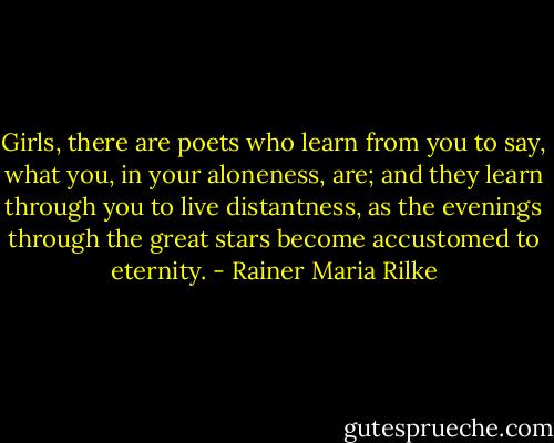 Girls, there are poets who learn from you<br />to say, what you, in your aloneness, are;<br />and they learn through you to live distantness,<br />as the evenings through the great stars<br />become accustomed to eternity. - Rainer Maria Rilke