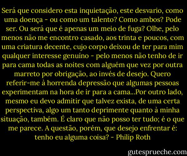Será que considero esta inquietação, este desvario, como uma doença - ou como um talento? Como ambos? Pode ser. Ou será que é apenas um meio de fuga? Olhe, pelo menos não me encontro casado, aos trinta e poucos, com uma criatura decente, cujo corpo deixou de ter para mim qualquer interesse genuíno - pelo menos não tenho de ir para cama todas as noites com alguém que vez por outra marreto por obrigação, ao invés de desejo. Quero referir-me à horrenda depressão que algumas pessoas experimentam na hora de ir para a cama...Por outro lado, mesmo eu devo admitir que talvez exista, de uma certa perspectiva, algo um tanto deprimente quanto à minha situação, também. É claro que não posso ter tudo; é o que me parece. A questão, porém, que desejo enfrentar é: tenho eu alguma coisa? - Philip Roth