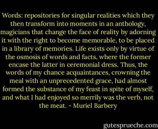 Words: repositories for singular realities which they then transform into moments in an anthology, magicians that change the face of reality by adorning it with the right to become memorable, to be placed in a library of memories. Life exists only by virtue of the osmosis of words and facts, where the former encase the latter in ceremonial dress. Thus, the words of my chance acquaintances, crowning the meal with an unprecedented grace, had almost formed the substance of my feast in spite of myself, and what I had enjoyed so merrily was the verb, not the meat. - Muriel Barbery