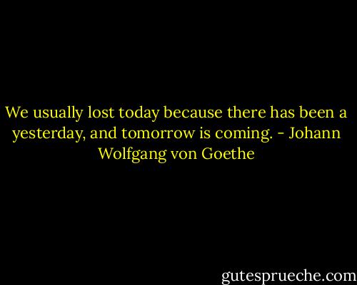 We usually lost today because there has been a yesterday, and tomorrow is coming. - Johann Wolfgang von Goethe