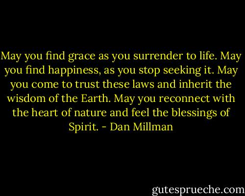 May you find grace as you surrender to life. May you find happiness, as you stop seeking it. May you come to trust these laws and inherit the wisdom of the Earth. May you reconnect with the heart of nature and feel the blessings of Spirit. - Dan Millman