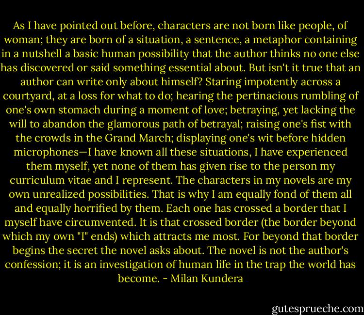 As I have pointed out before, characters are not born like people, of woman; they are born of a situation, a sentence, a metaphor containing in a nutshell a basic human possibility that the author thinks no one else has discovered or said something essential about. But isn't it true that an author can write only about himself? Staring impotently across a courtyard, at a loss for what to do; hearing the pertinacious rumbling of one's own stomach during a moment of love; betraying, yet lacking the will to abandon the glamorous path of betrayal; raising one's fist with the crowds in the Grand March; displaying one's wit before hidden microphones—I have known all these situations, I have experienced them myself, yet none of them has given rise to the person my curriculum vitae and I represent. The characters in my novels are my own unrealized possibilities. That is why I am equally fond of them all and equally horrified by them. Each one has crossed a border that I myself have circumvented. It is that crossed border (the border beyond which my own "I" ends) which attracts me most. For beyond that border begins the secret the novel asks about. The novel is not the author's confession; it is an investigation of human life in the trap the world has become. - Milan Kundera