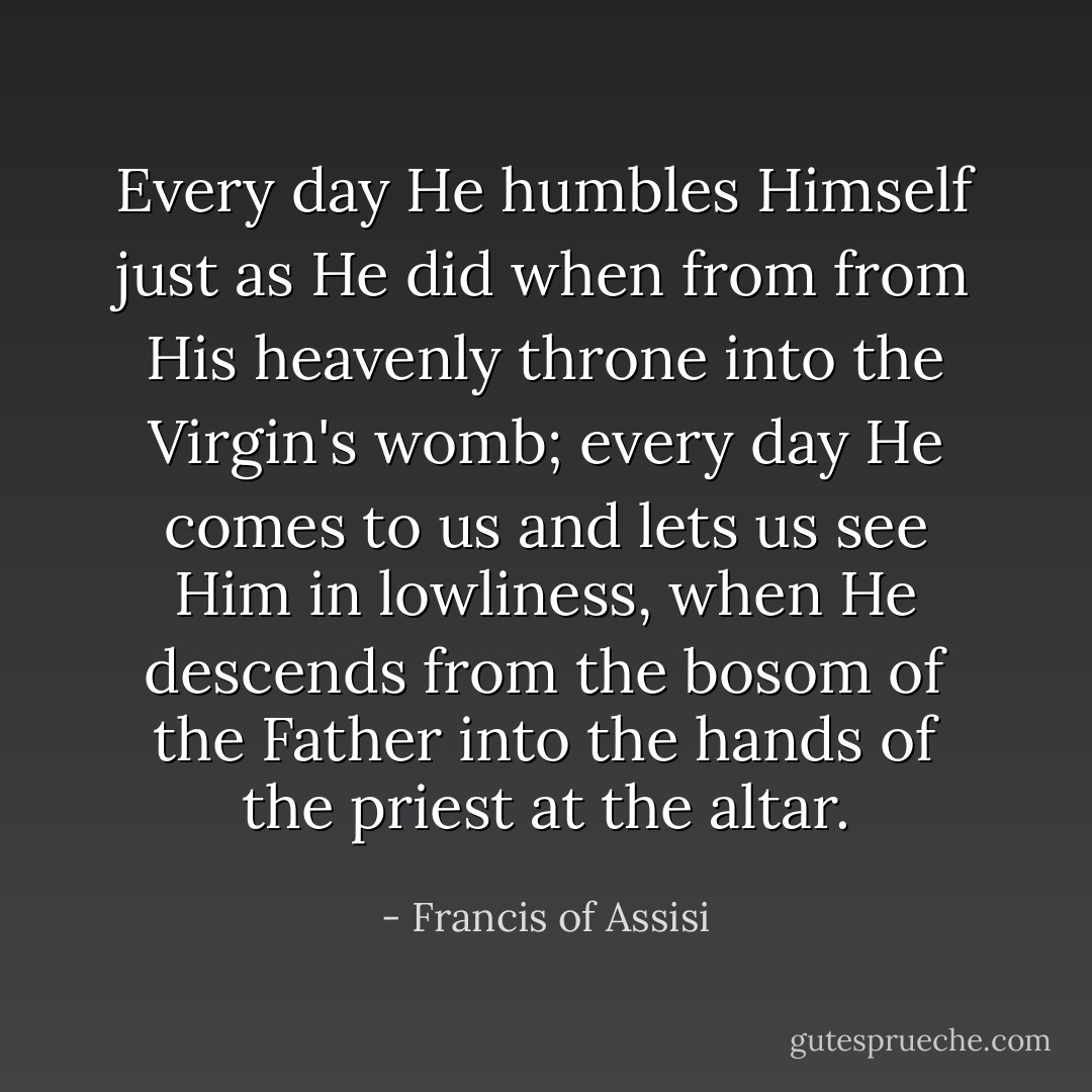 Every day He humbles Himself just as He did when from from His heavenly throne into the Virgin's womb; every day He comes to us and lets us see Him in lowliness, when He descends from the bosom of the Father into the hands of the priest at the altar. - Francis of Assisi
