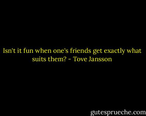 Isn't it fun when one's friends get exactly what suits them? - Tove Jansson