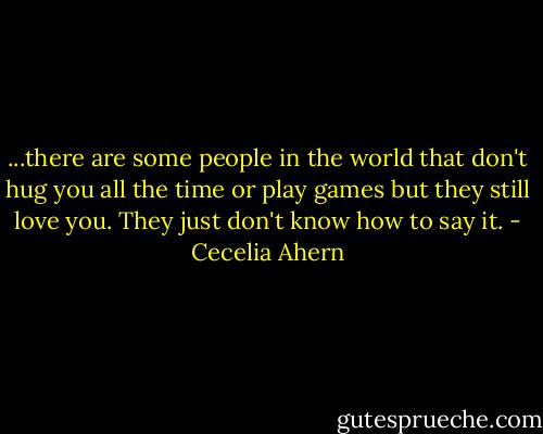 ...there are some people in the world that don't hug you all the time or play games but they still love you. They just don't know how to say it. - Cecelia Ahern