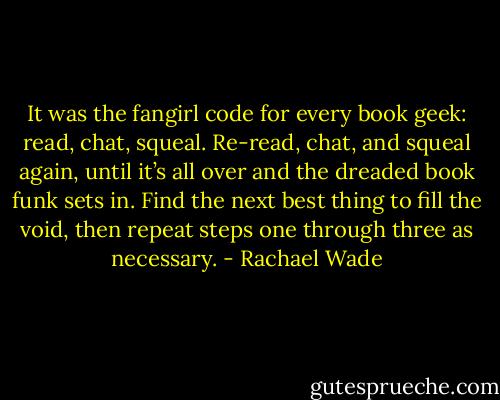 It was the fangirl code for every book geek: read, chat, squeal. Re-read, chat, and squeal again, until it’s all over and the dreaded book funk sets in. Find the next best thing to fill the void, then repeat steps one through three as necessary. - Rachael Wade