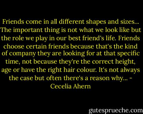 Friends come in all different shapes and sizes... The important thing is not what we look like but the role we play in our best friend's life. Friends choose certain friends because that's the kind of company they are looking for at that specific time, not because they're the correct height, age or have the right hair colour. It's not always the case but often there's a reason why... - Cecelia Ahern