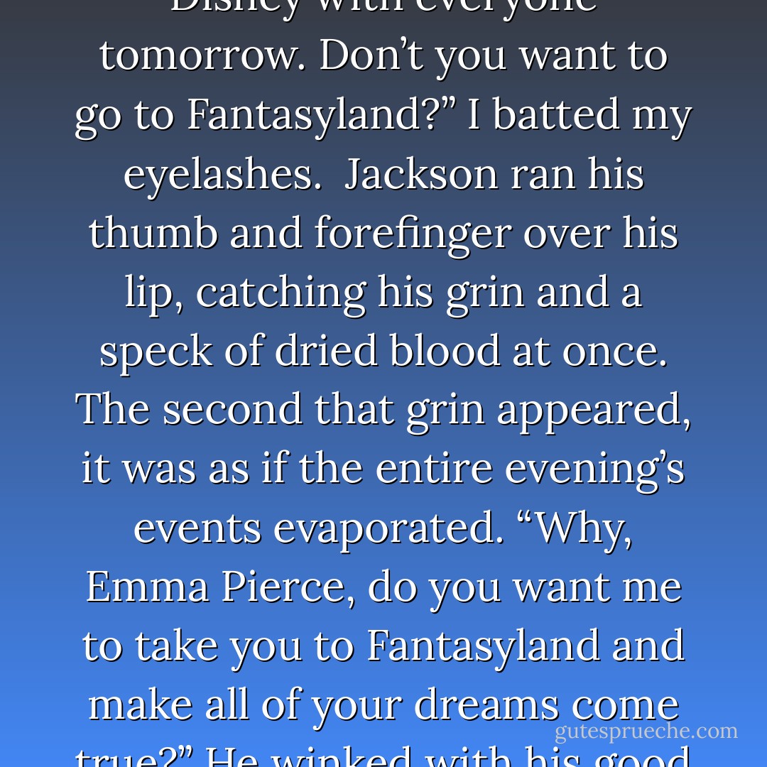 We could stay. You could sleep it off and we can still go to Disney with everyone tomorrow. Don’t you want to go to Fantasyland?” I batted my eyelashes.<br /><br />Jackson ran his thumb and forefinger over his lip, catching his grin and a speck of dried blood at once. The second that grin appeared, it was as if the entire evening’s events evaporated. “Why, Emma Pierce, do you want me to take you to Fantasyland and make all of your dreams come true?” He winked with his good eye. <br /><br />It was painfully adorable. - Rachael Wade