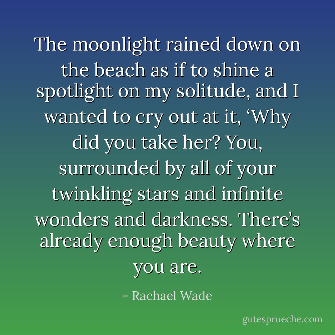 The moonlight rained down on the beach as if to shine a spotlight on my solitude, and I wanted to cry out at it, ‘Why did you take her? You, surrounded by all of your twinkling stars and infinite wonders and darkness. There’s already enough beauty where you are. - Rachael Wade