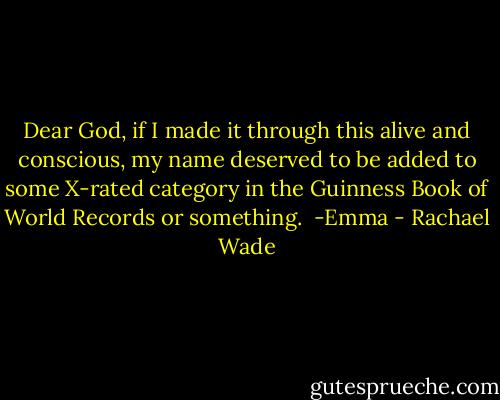 Dear God, if I made it through this alive and conscious, my name deserved to be added to some X-rated category in the Guinness Book of World Records or something.<br /><br />-Emma - Rachael Wade