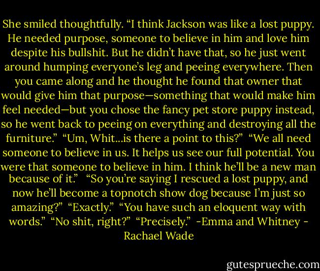She smiled thoughtfully. “I think Jackson was like a lost puppy. He needed purpose, someone to believe in him and love him despite his bullshit. But he didn’t have that, so he just went around humping everyone’s leg and peeing everywhere. Then you came along and he thought he found that owner that would give him that purpose—something that would make him feel needed—but you chose the fancy pet store puppy instead, so he went back to peeing on everything and destroying all the furniture.”<br /><br />“Um, Whit...is there a point to this?”<br /><br />“We all need someone to believe in us. It helps us see our full potential. You were that someone to believe in him. I think he’ll be a new man because of it.” <br /><br />“So you’re saying I rescued a lost puppy, and now he’ll become a topnotch show dog because I’m just so amazing?”<br /><br />“Exactly.”<br /><br />“You have such an eloquent way with words.”<br /><br />“No shit, right?”<br /><br />“Precisely.”<br /><br />-Emma and Whitney - Rachael Wade