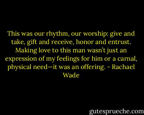 This was our rhythm, our worship: give and take, gift and receive, honor and entrust. Making love to this man wasn’t just an expression of my feelings for him or a carnal, physical need—it was an offering. - Rachael Wade