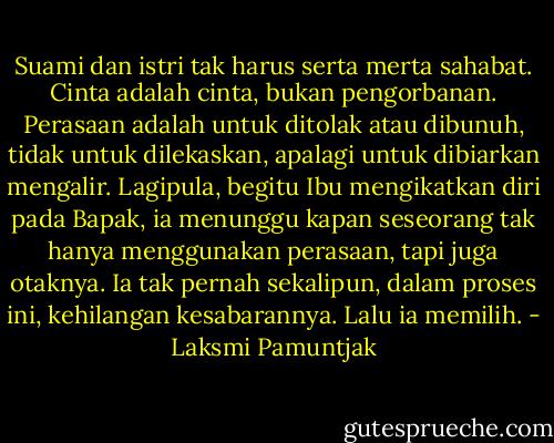 Suami dan istri tak harus serta merta sahabat. Cinta adalah cinta, bukan pengorbanan. Perasaan adalah untuk ditolak atau dibunuh, tidak untuk dilekaskan, apalagi untuk dibiarkan mengalir. Lagipula, begitu Ibu mengikatkan diri pada Bapak, ia menunggu kapan seseorang tak hanya menggunakan perasaan, tapi juga otaknya. Ia tak pernah sekalipun, dalam proses ini, kehilangan kesabarannya. Lalu ia memilih. - Laksmi Pamuntjak