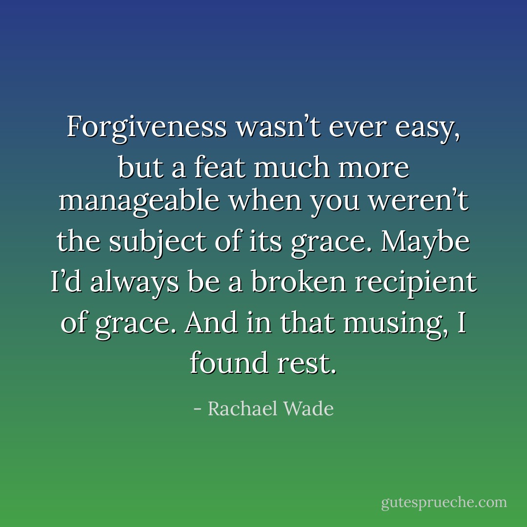 Forgiveness wasn’t ever easy, but a feat much more manageable when you weren’t the subject of its grace. Maybe I’d always be a broken recipient of grace. And in that musing, I found rest. - Rachael Wade