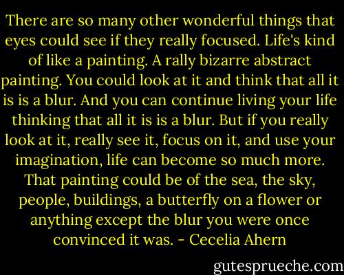 There are so many other wonderful things that eyes could see if they really focused. Life's kind of like a painting. A rally bizarre abstract painting. You could look at it and think that all it is is a blur. And you can continue living your life thinking that all it is is a blur. But if you really look at it, really see it, focus on it, and use your imagination, life can become so much more. That painting could be of the sea, the sky, people, buildings, a butterfly on a flower or anything except the blur you were once convinced it was. - Cecelia Ahern