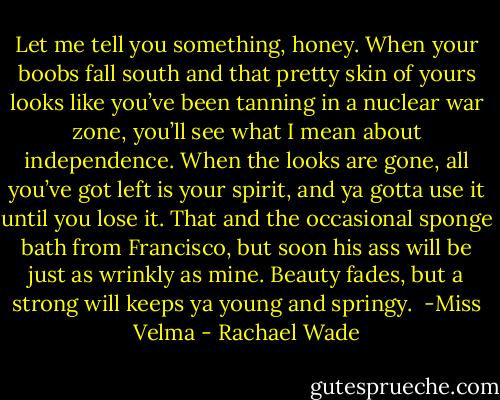 Let me tell you something, honey. When your boobs fall south and that pretty skin of yours looks like you’ve been tanning in a nuclear war zone, you’ll see what I mean about independence. When the looks are gone, all you’ve got left is your spirit, and ya gotta use it until you lose it. That and the occasional sponge bath from Francisco, but soon his ass will be just as wrinkly as mine. Beauty fades, but a strong will keeps ya young and springy.<br /><br />-Miss Velma - Rachael Wade