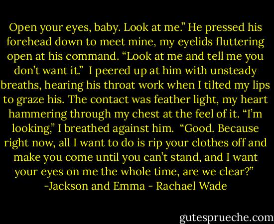 Open your eyes, baby. Look at me.” He pressed his forehead down to meet mine, my eyelids fluttering open at his command. “Look at me and tell me you don’t want it.”<br /><br />I peered up at him with unsteady breaths, hearing his throat work when I tilted my lips to graze his. The contact was feather light, my heart hammering through my chest at the feel of it. “I’m looking,” I breathed against him.<br /><br />“Good. Because right now, all I want to do is rip your clothes off and make you come until you can’t stand, and I want your eyes on me the whole time, are we clear?”<br /><br />-Jackson and Emma - Rachael Wade