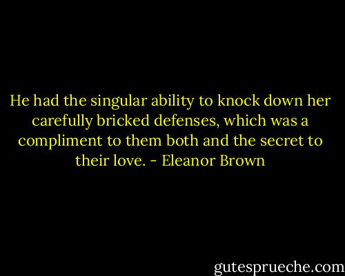He had the singular ability to knock down her carefully bricked defenses, which was a compliment to them both and the secret to their love. - Eleanor Brown