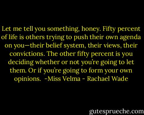 Let me tell you something, honey. Fifty percent of life is others trying to push their own agenda on you—their belief system, their views, their convictions. The other fifty percent is you deciding whether or not you’re going to let them. Or if you’re going to form your own opinions.<br /><br />-Miss Velma - Rachael Wade