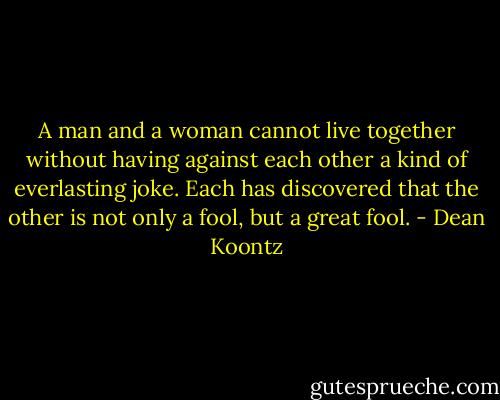 A man and a woman cannot live together without having against each other a kind of everlasting joke. Each has discovered that the other is not only a fool, but a great fool. - Dean Koontz