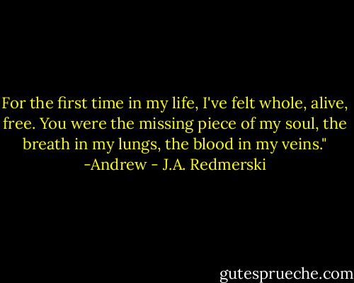 For the first time in my life, I've felt whole, alive, free. You were the missing piece of my soul, the breath in my lungs, the blood in my veins."<br />-Andrew - J.A. Redmerski
